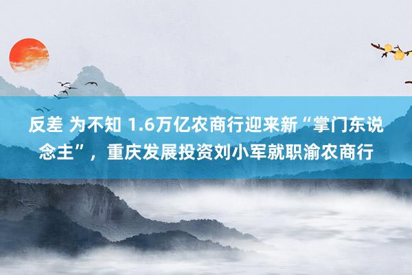 反差 为不知 1.6万亿农商行迎来新“掌门东说念主”，重庆发展投资刘小军就职渝农商行