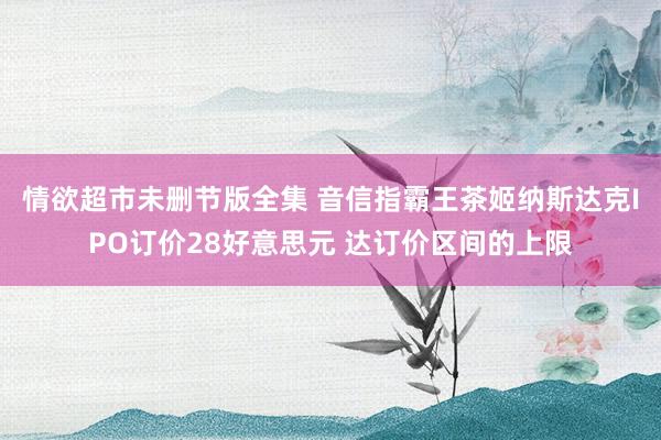 情欲超市未删节版全集 音信指霸王茶姬纳斯达克IPO订价28好意思元 达订价区间的上限