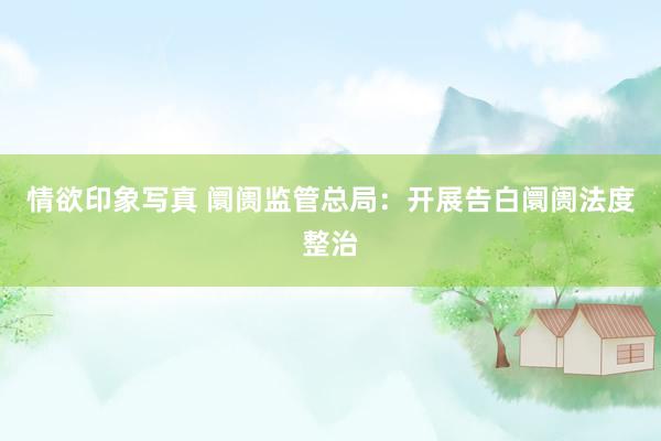 情欲印象写真 阛阓监管总局：开展告白阛阓法度整治