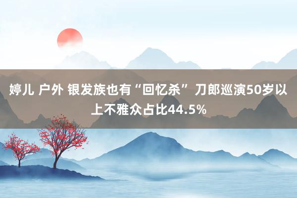 婷儿 户外 银发族也有“回忆杀” 刀郎巡演50岁以上不雅众占比44.5%