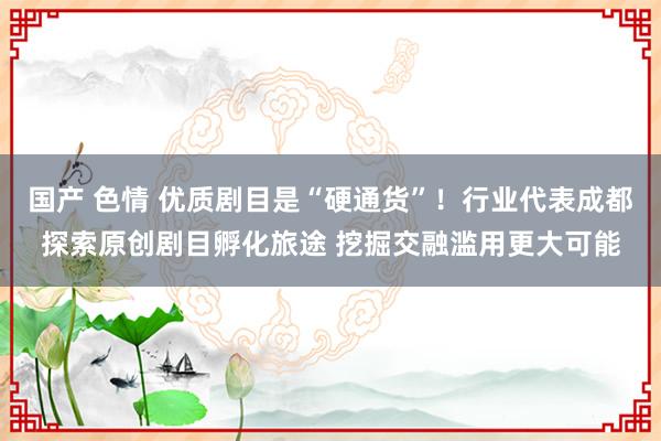 国产 色情 优质剧目是“硬通货”！行业代表成都探索原创剧目孵化旅途 挖掘交融滥用更大可能