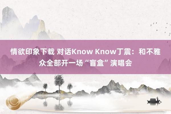 情欲印象下载 对话Know Know丁震：和不雅众全部开一场“盲盒”演唱会