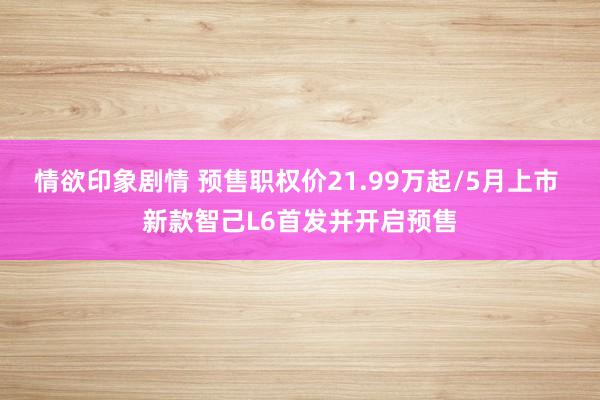 情欲印象剧情 预售职权价21.99万起/5月上市 新款智己L6首发并开启预售