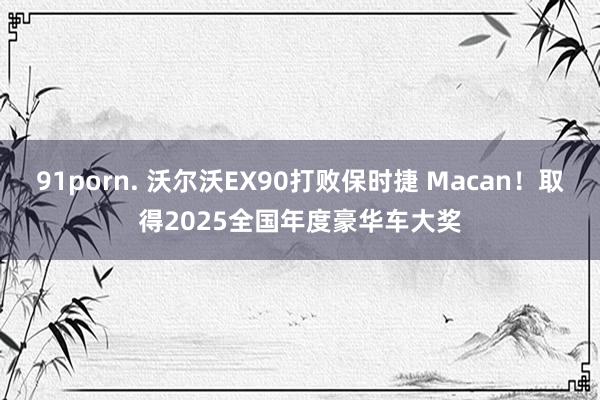 91porn. 沃尔沃EX90打败保时捷 Macan！取得2025全国年度豪华车大奖