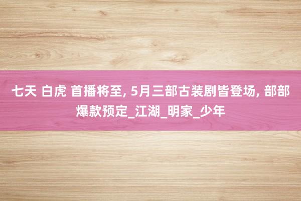 七天 白虎 首播将至， 5月三部古装剧皆登场， 部部爆款预定_江湖_明家_少年