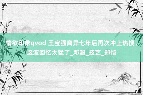 情欲印象qvod 王宝强离异七年后再次冲上热搜，这波回忆太猛了_邓超_技艺_郑恺