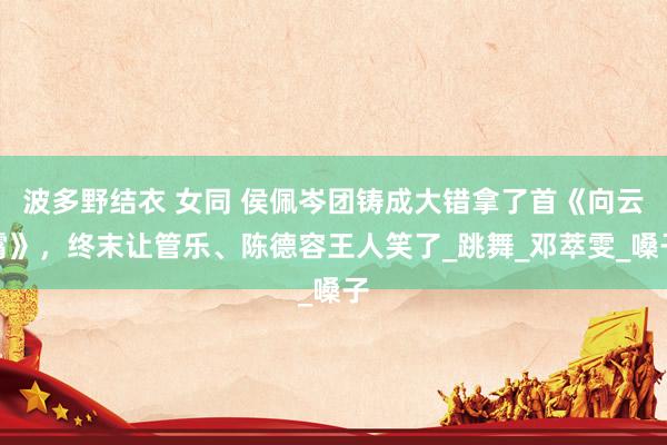 波多野结衣 女同 侯佩岑团铸成大错拿了首《向云霄》，终末让管乐、陈德容王人笑了_跳舞_邓萃雯_嗓子