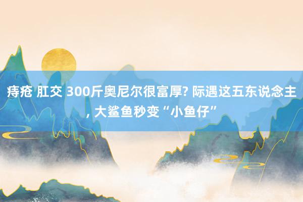 痔疮 肛交 300斤奥尼尔很富厚? 际遇这五东说念主， 大鲨鱼秒变“小鱼仔”