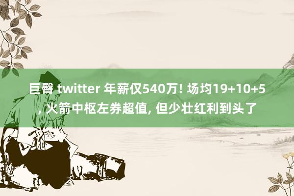 巨臀 twitter 年薪仅540万! 场均19+10+5， 火箭中枢左券超值， 但少壮红利到头了