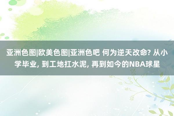 亚洲色图|欧美色图|亚洲色吧 何为逆天改命? 从小学毕业， 到工地扛水泥， 再到如今的NBA球星