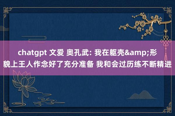 chatgpt 文爱 奥孔武: 我在躯壳&形貌上王人作念好了充分准备 我和会过历练不断精进