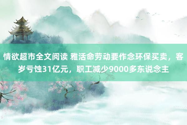 情欲超市全文阅读 雅活命劳动要作念环保买卖，客岁亏蚀31亿元，职工减少9000多东说念主