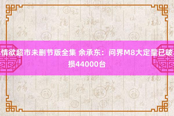 情欲超市未删节版全集 余承东：问界M8大定量已破损44000台
