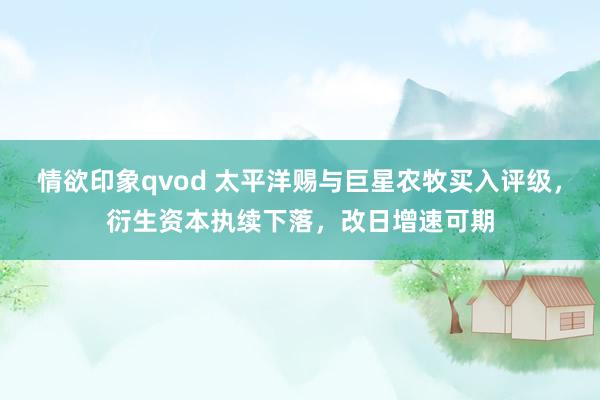 情欲印象qvod 太平洋赐与巨星农牧买入评级，衍生资本执续下落，改日增速可期