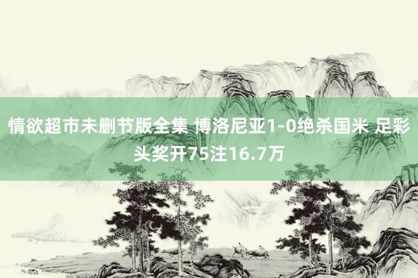 情欲超市未删节版全集 博洛尼亚1-0绝杀国米 足彩头奖开75注16.7万