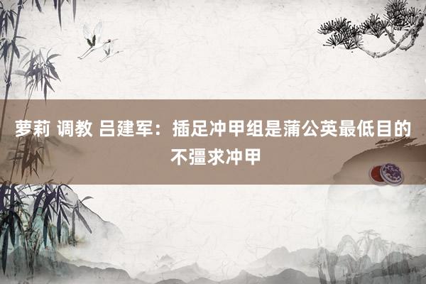 萝莉 调教 吕建军：插足冲甲组是蒲公英最低目的 不彊求冲甲
