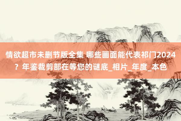 情欲超市未删节版全集 哪些画面能代表祁门2024？年鉴裁剪部在等您的谜底_相片_年度_本色
