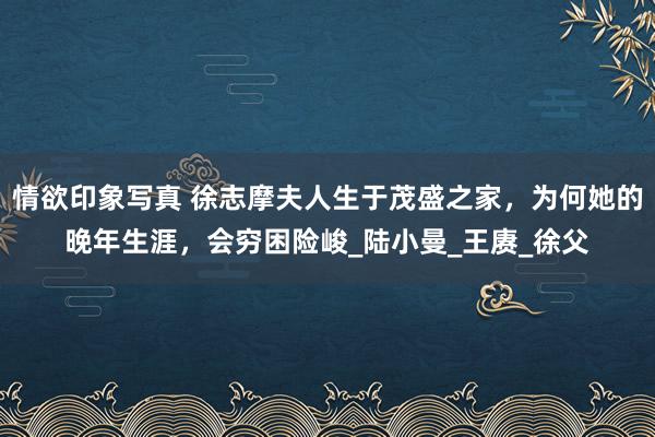 情欲印象写真 徐志摩夫人生于茂盛之家，为何她的晚年生涯，会穷困险峻_陆小曼_王赓_徐父