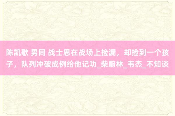 陈凯歌 男同 战士思在战场上捡漏，却捡到一个孩子，队列冲破成例给他记功_柴蔚林_韦杰_不知谈