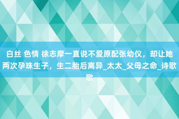 白丝 色情 徐志摩一直说不爱原配张幼仪，却让她两次孕珠生子，生二胎后离异_太太_父母之命_诗歌