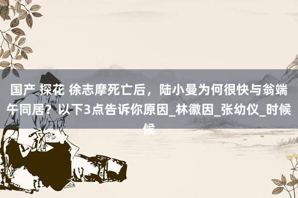 国产 探花 徐志摩死亡后，陆小曼为何很快与翁端午同居？以下3点告诉你原因_林徽因_张幼仪_时候