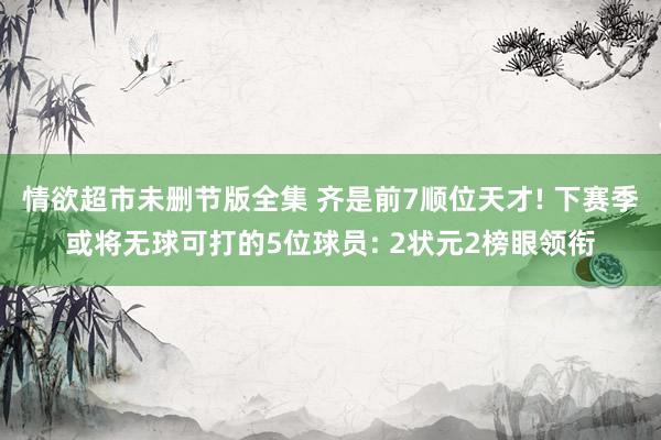 情欲超市未删节版全集 齐是前7顺位天才! 下赛季或将无球可打的5位球员: 2状元2榜眼领衔