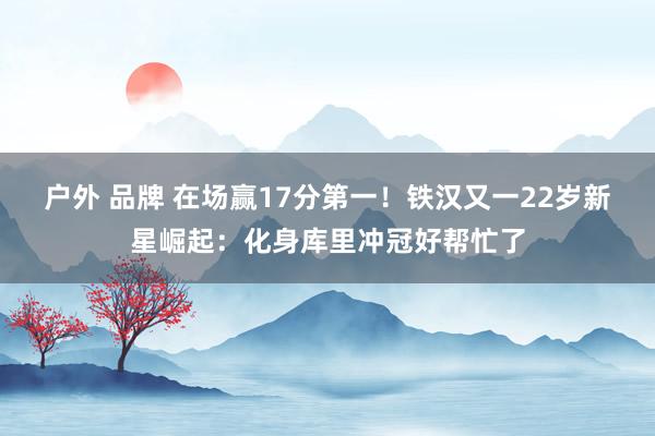 户外 品牌 在场赢17分第一！铁汉又一22岁新星崛起：化身库里冲冠好帮忙了