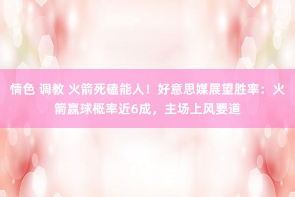 情色 调教 火箭死磕能人！好意思媒展望胜率：火箭赢球概率近6成，主场上风要道