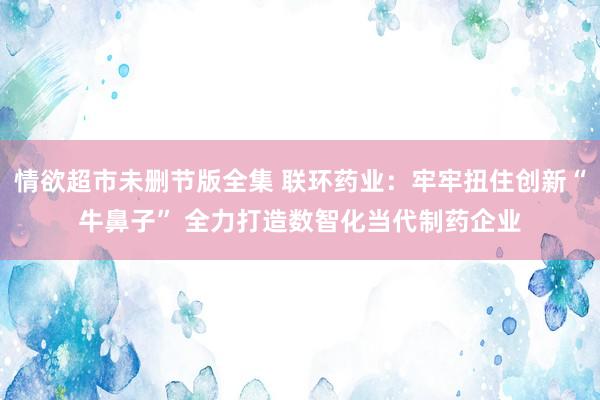 情欲超市未删节版全集 联环药业：牢牢扭住创新“牛鼻子” 全力打造数智化当代制药企业