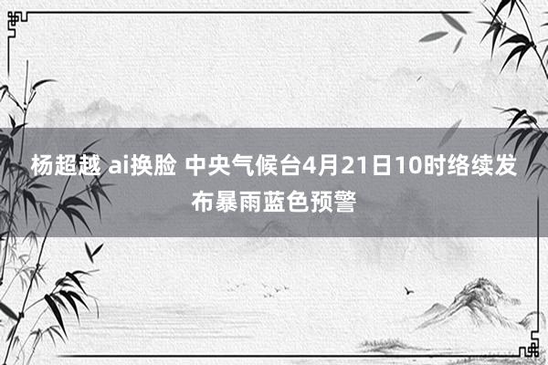 杨超越 ai换脸 中央气候台4月21日10时络续发布暴雨蓝色预警