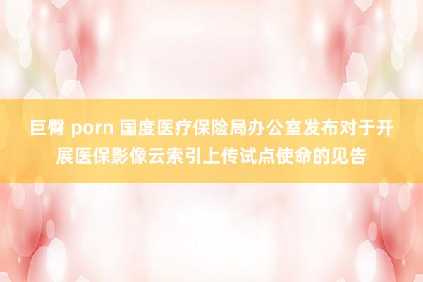 巨臀 porn 国度医疗保险局办公室发布对于开展医保影像云索引上传试点使命的见告