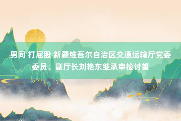 男同 打屁股 新疆维吾尔自治区交通运输厅党委委员、副厅长刘艳东继承审检讨望