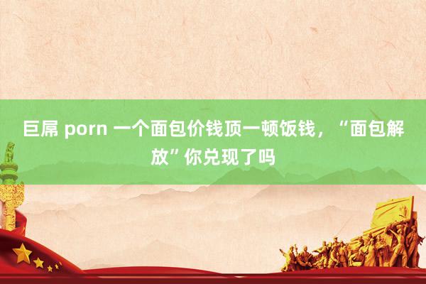 巨屌 porn 一个面包价钱顶一顿饭钱，“面包解放”你兑现了吗