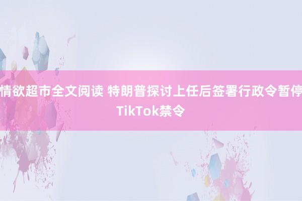 情欲超市全文阅读 特朗普探讨上任后签署行政令暂停TikTok禁令