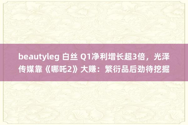 beautyleg 白丝 Q1净利增长超3倍，光泽传媒靠《哪吒2》大赚：繁衍品后劲待挖掘