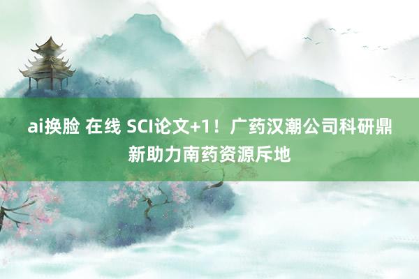 ai换脸 在线 SCI论文+1！广药汉潮公司科研鼎新助力南药资源斥地
