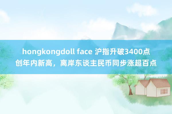 hongkongdoll face 沪指升破3400点创年内新高，离岸东谈主民币同步涨超百点