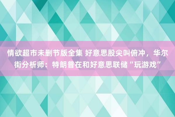 情欲超市未删节版全集 好意思股尖叫俯冲，华尔街分析师：特朗普在和好意思联储“玩游戏”