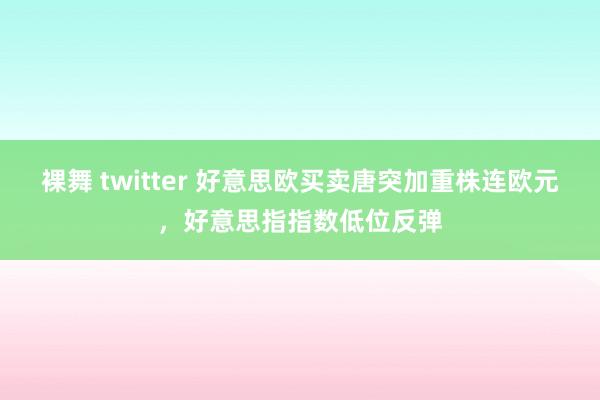 裸舞 twitter 好意思欧买卖唐突加重株连欧元，好意思指指数低位反弹