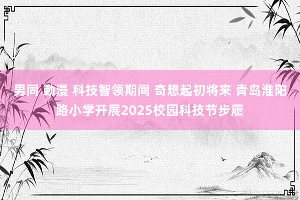 男同 動漫 科技智领期间 奇想起初将来 青岛淮阳路小学开展2025校园科技节步履