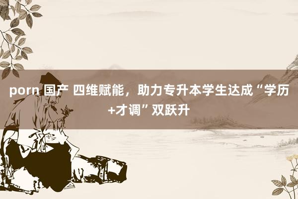 porn 国产 四维赋能，助力专升本学生达成“学历+才调”双跃升