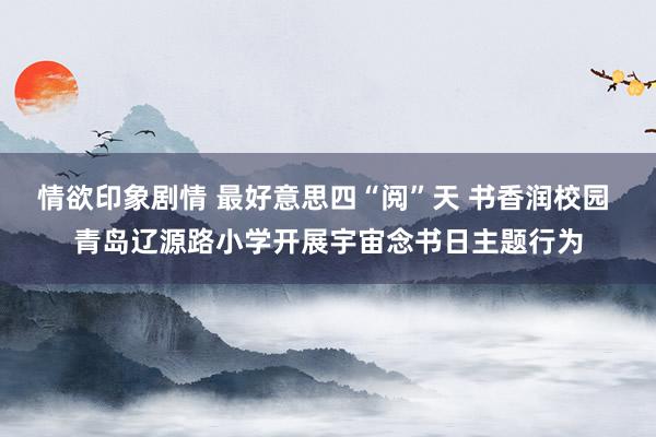 情欲印象剧情 最好意思四“阅”天 书香润校园 青岛辽源路小学开展宇宙念书日主题行为