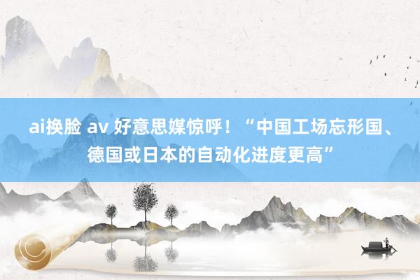 ai换脸 av 好意思媒惊呼！“中国工场忘形国、德国或日本的自动化进度更高”