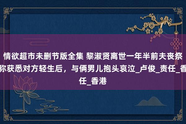 情欲超市未删节版全集 黎淑贤离世一年半前夫丧祭，称获悉对方轻生后，与俩男儿抱头哀泣_卢俊_责任_香港