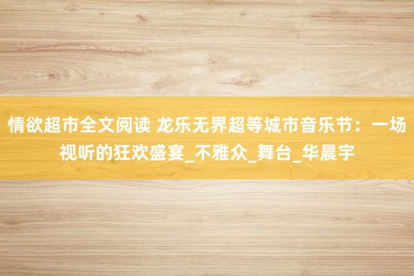 情欲超市全文阅读 龙乐无界超等城市音乐节：一场视听的狂欢盛宴_不雅众_舞台_华晨宇