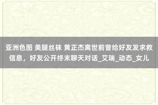 亚洲色图 美腿丝袜 黄正杰离世前曾给好友发求救信息，好友公开终末聊天对话_艾瑞_动态_女儿