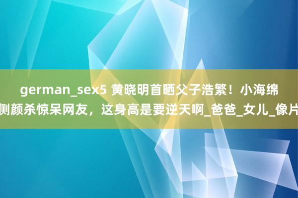 german_sex5 黄晓明首晒父子浩繁！小海绵侧颜杀惊呆网友，这身高是要逆天啊_爸爸_女儿_像片
