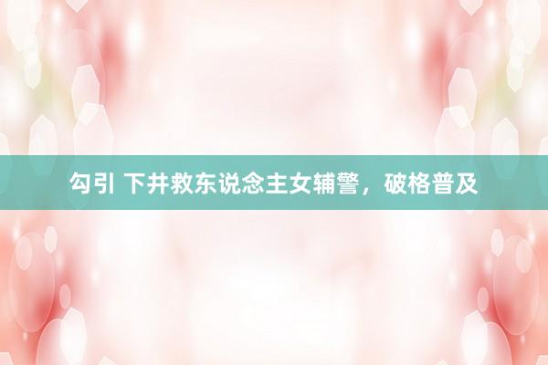 勾引 下井救东说念主女辅警，破格普及
