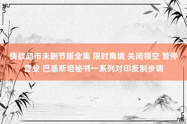 情欲超市未删节版全集 限时离境 关闭领空 暂停营业 巴基斯坦秘书一系列对印反制步调