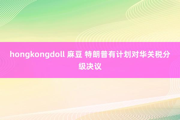 hongkongdoll 麻豆 特朗普有计划对华关税分级决议